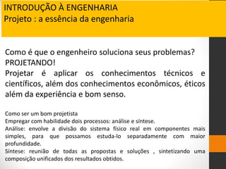 Como é que o engenheiro soluciona seus problemas?
PROJETANDO!
Projetar é aplicar os conhecimentos técnicos e
científicos, além dos conhecimentos econômicos, éticos
além da experiência e bom senso.
Como ser um bom projetista
Empregar com habilidade dois processos: análise e síntese.
Análise: envolve a divisão do sistema físico real em componentes mais
simples, para que possamos estuda-lo separadamente com maior
profundidade.
Síntese: reunião de todas as propostas e soluções , sintetizando uma
composição unificados dos resultados obtidos.
INTRODUÇÃO À ENGENHARIA
Projeto : a essência da engenharia
 