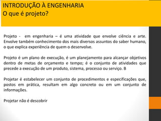 Projeto - em engenharia – é uma atividade que envolve ciência e arte.
Envolve também conhecimento dos mais diversos assuntos do saber humano,
o que explica experiência de quem o desenvolve.
Projeto é um plano de execução, é um planejamento para alcançar objetivos
dentro de metas de orçamento e tempo; é o conjunto de atividades que
precede a execução de um produto, sistema, processo ou serviço. B
Projetar é estabelecer um conjunto de procedimentos e especificações que,
postos em prática, resultam em algo concreto ou em um conjunto de
informações.
Projetar não é descobrir
INTRODUÇÃO À ENGENHARIA
O que é projeto?
 