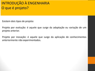 Existem dois tipos de projeto:
Projeto por evolução: é aquele que surge da adaptação ou variação de um
projeto anterior.
Projeto por inovação: é aquele que surge da aplicação de conhecimentos
anteriormente não experimentados.
INTRODUÇÃO À ENGENHARIA
O que é projeto?
 