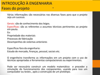 INTRODUÇÃO À ENGENHARIA
Fases do projeto .
Várias informações são necessárias nas diversas fases para que o projeto
seja um sucesso.
Gerais: são de conhecimento dos leigos.
Específicas: são as referentes a assuntos técnicos pertinentes ao projeto
em pauta.
Ex:
Propriedade dos materiais
Processos de fabricação
Desempenhos de sistemas anteriores
Específicas fora da engenharia:
Estudo de mercado, finanças, pessoal, sociais etc.
O engenheiro transforma as informações em um projeto com o uso de
técnicas apropriadas e ferramentas computacionais ou experimentais.
Pode ser necessário construir um modelo matemático e proceder a
simulação do funcionamento dos componentes, usando para isso um
computador ou testes , após a construção de um protótipo.
 