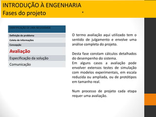 INTRODUÇÃO À ENGENHARIA
Fases do projeto .
IDENTIFICAÇÃO DE UMA NECESSIDADE
Definição do problema
Coleta de informações
Concepção
Avaliação
Especificação da solução
Comunicação
O termo avaliação aqui utilizado tem o
sentido de julgamento e envolve uma
análise completa do projeto.
Desta fase constam cálculos detalhados
do desempenho do sistema.
Em alguns casos a avaliação pode
envolver extensos testes de simulação
com modelos experimentais, em escala
reduzida ou ampliada, ou de protótipos
em tamanho real.
Num processo de projeto cada etapa
requer uma avaliação.
 