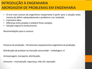 INTRODUÇÃO À ENGENHARIA
ABORDAGEM DE PROBLEMAS EM ENGENHARIA
• O erro mais comum do engenheiro inexperiente é partir para a solução antes
mesmo de definir adequadamente o problema a ser resolvido.
• A primeira ideia.
• Diferença entre projeto e relatório final e projeto.
• Solução original X conhecimento
Recomendações para o sucesso:
Processo de produção – ferramentas equipamentos engenharia de produção.
Distribuição do produto no mercado consumidor – embalagem, A
Armazenagem, transporte, distribuição.
Consumo – manutenção, segurança, vida útil, operação.
 