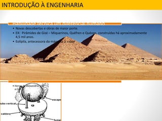 INTRODUÇÃO À ENGENHARIA
• Novas descobertas e obras de maior porte.
• EX: Pirâmides de Gizé – Miquerinos, Quéfren e Quéops, construídas há aproximadamente
4,5 mil anos.
• Eolípila, antecessora da máquina à vapor
Habilidade técnica um diferencial humano
• Heron de Alexandria 150
a.C.ja.
Habilidade técnica: um diferencialhumano
 