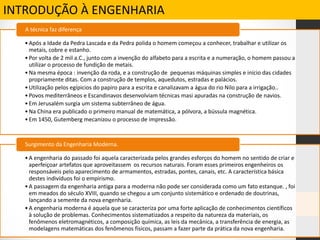 INTRODUÇÃO À ENGENHARIA
•Após a Idade da Pedra Lascada e da Pedra polida o homem começou a conhecer, trabalhar e utilizar os
metais, cobre e estanho.
•Por volta de 2 mil a.C., junto com a invenção do alfabeto para a escrita e a numeração, o homem passou a
utilizar o processo de fundição de metais.
•Na mesma época : invenção da roda, e a construção de pequenas máquinas simples e início das cidades
propriamente ditas. Com a construção de templos, aquedutos, estradas e palácios.
•Utilização pelos egípicios do papiro para a escrita e canalizavam a água do rio Nilo para a irrigação..
•Povos mediterrâneos e Escandinavos desenvolviam técnicas masi apuradas na construção de navios.
•Em Jerusalém surgia um sistema subterrâneo de água.
•Na China era publicado o primeiro manual de matemática, a pólvora, a bússula magnética.
•Em 1450, Gutemberg mecanizou o processo de impressão.
A técnica faz diferença
•A engenharia do passado foi aquela caracterizada pelos grandes esforços do homem no sentido de criar e
aperfeiçoar artefatos que aproveitassem os recursos naturais. Foram esses primeiros engenheiros os
responsáveis pelo aparecimento de armamentos, estradas, pontes, canais, etc. A característica básica
destes indivíduos foi o empirismo.
•A passagem da engenharia antiga para a moderna não pode ser considerada como um fato estanque. , foi
em meados do século XVIII, quando se chegou a um conjunto sistemático e ordenado de doutrinas,
lançando a semente da nova engenharia.
•A engenharia moderna é aquela que se caracteriza por uma forte aplicação de conhecimentos científicos
à solução de problemas. Conhecimentos sistematizados a respeito da natureza da materiais, os
fenômenos eletromagnéticos, a composição química, as leis da mecânica, a transferência de energia, as
modelagens matemáticas dos fenômenos físicos, passam a fazer parte da prática da nova engenharia.
Surgimento da Engenharia Moderna.
 