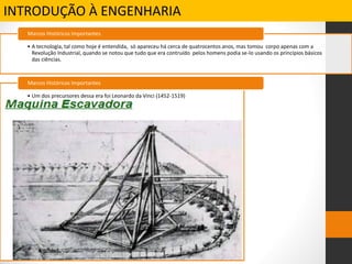 INTRODUÇÃO À ENGENHARIA
• A tecnologia, tal como hoje é entendida, só apareceu há cerca de quatrocentos anos, mas tomou corpo apenas com a
Revolução Industrial, quando se notou que tudo que era contruído pelos homens podia se-lo usando os princípios básicos
das ciências.
Marcos Históricos Importantes
• Um dos precursores dessa era foi Leonardo da Vinci (1452-1519)
Marcos Históricos Importantes
 