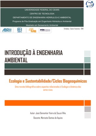 UNIVERSIDADE FEDERAL DO CEARÁ
CENTRO DE TECNOLOGIA
DEPARTAMENTO DE ENGENHARIA HIDRÁULICA E AMBIENTAL
Programa de Pós-Graduação em Engenharia Hidráulica e Ambiental
Mestrado em Saneamento Ambiental
Fortaleza - Ceará. Fevereiro - 2014

INTRODUÇÃO À ENGENHARIA
AMBIENTAL
Ecologia e Sustentabilidade/Ciclos Biogeoquímicos
Uma revisão bibliográfica sobre aspectos relacionados à Ecologia e dinâmica dos
seres vivos.

Autor: José Demontier Vieira de Souza Filho
Docente: Marisete Dantas de Aquino

 
