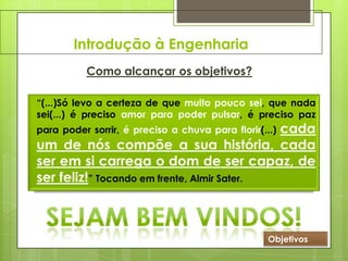 Introdução à Engenharia
Como alcançar os objetivos?
“(...)Só levo a certeza de que muito pouco sei, que nada
sei(...) é preciso amor para poder pulsar, é preciso paz
para poder sorrir, é preciso a chuva para florir(...) cada
um de nós compõe a sua história, cada
ser em si carrega o dom de ser capaz, de
ser feliz!” Tocando em frente, Almir Sater.
Objetivos
 