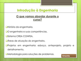 Introdução à Engenharia
O que vamos abordar durante o
curso?
História da engenharia,
O engenheiro e suas competências,
Sistema CREA CONFEA,
Áreas de atuação do engenheiro,
Projetos em engenharia: esboço, anteprojeto, projeto e
detalhamento,
Metodologia para soluções de problemas.
Ementa
 