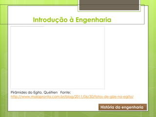 Introdução à Engenharia
História da engenharia
Pirâmides do Egito, Quéfren Fonte:
http://www.malapronta.com.br/blog/2011/06/30/fotos-de-gize-no-egito/
 