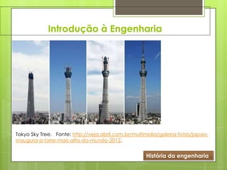 Introdução à Engenharia
História da engenharia
Tokyo Sky Tree. Fonte: http://veja.abril.com.br/multimidia/galeria-fotos/japao-
inaugura-a-torre-mais-alta-do-mundo-2012.
 