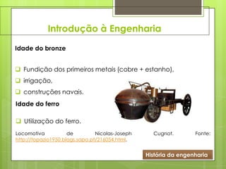 Introdução à Engenharia
História da engenharia
Idade do bronze
 Fundição dos primeiros metais (cobre + estanho),
 irrigação,
 construções navais.
Idade do ferro
 Utilização do ferro.
Locomotiva de Nicolas-Joseph Cugnot. Fonte:
http://topazio1950.blogs.sapo.pt/216054.html.
 