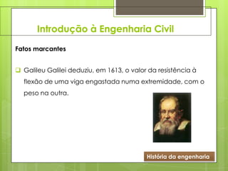 Introdução à Engenharia Civil
História da engenharia
Fatos marcantes
 Galileu Galilei deduziu, em 1613, o valor da resistência à
flexão de uma viga engastada numa extremidade, com o
peso na outra.
 