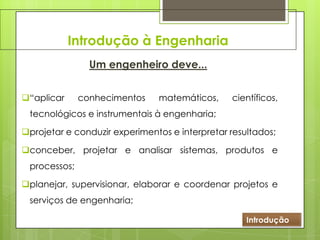 Introdução à Engenharia
Um engenheiro deve...
“aplicar conhecimentos matemáticos, científicos,
tecnológicos e instrumentais à engenharia;
projetar e conduzir experimentos e interpretar resultados;
conceber, projetar e analisar sistemas, produtos e
processos;
planejar, supervisionar, elaborar e coordenar projetos e
serviços de engenharia;
Introdução
 