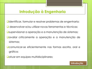 Introdução à Engenharia
identificar, formular e resolver problemas de engenharia;
 desenvolver e/ou utilizar novas ferramentas e técnicas;
supervisionar a operação e a manutenção de sistemas;
avaliar criticamente a operação e a manutenção de
sistemas;
comunicar-se eficientemente nas formas escrita, oral e
gráfica;
atuar em equipes multidisciplinares;
Introdução
 