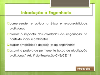 Introdução à Engenharia
compreender e aplicar a ética e responsabilidade
profissional;
avaliar o impacto das atividades da engenharia no
contexto social e ambiental;
avaliar a viabilidade de projetos de engenharia;
assumir a postura de permanente busca de atualização
profissional.” Art. 4º da Resolução CNE/CES 11
Introdução
 