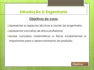 Introdução à Engenharia
Objetivos do curso
apresentar os aspectos técnicos e sociais da engenharia,
apresentar conceitos de ética profissional,
revisar conceitos matemáticos e físicos fundamentais e
importantes para o desenvolvimento da profissão.
Objetivos
 