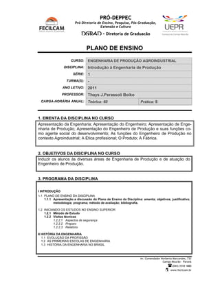 PRÓ-DEPPEC
                         Pró-Diretoria de Ensino, Pesquisa, Pós-Graduação,
                                         Extensão e Cultura

                             DGRAD - Diretoria de Graduação                          C   a   m   p   u   s   d   e   C   a   m   p   o   M   o   u   r   ã   o




                                PLANO DE ENSINO
                      CURSO:     ENGENHARIA DE PRODUÇÃO AGROINDUSTRIAL
                 DISCIPLINA:     Introdução à Engenharia de Produção
                       SÉRIE:    1
                   TURMA(S):     -
                ANO LETIVO:      2011
                PROFESSOR:       Thays J.Perassoli Boiko
 CARGA-HORÁRIA ANUAL:            Teórica: 60                         Prática: 8



1. EMENTA DA DISCIPLINA NO CURSO
Apresentação da Engenharia; Apresentação do Engenheiro; Apresentação de Enge-
nharia de Produção; Apresentação do Engenheiro de Produção e suas funções co-
mo agente social do desenvolvimento; As funções do Engenheiro de Produção no
contexto Agroindustrial; A Ética profissional; O Produto; A Fábrica.


2. OBJETIVOS DA DISCIPLINA NO CURSO
Induzir os alunos às diversas áreas de Engenharia de Produção e de atuação do
Engenheiro de Produção.


3. PROGRAMA DA DISCIPLINA


I INTRODUÇÃO
1.1 PLANO DE ENSINO DA DISCIPLINA
     1.1.1 Apresentação e discussão do Plano de Ensino da Disciplina: ementa; objetivos; justificativa;
           metodologia; programa; método de avaliação; bibliografia.

1.2 INICIANDO OS ESTUDOS NO ENSINO SUPERIOR
    1.2.1 Método de Estudo
    1.2.2 Visitas técnicas
          1.2.2.1 Aspectos de segurança
          1.2.2.2 Preparo
          1.2.2.3 Relatório

II HISTÓRIA DA ENGENHARIA
   1.1 EVOLUÇÃO DA PROFISSÃO
   1.2 AS PRIMEIRAS ESCOLAS DE ENGENHARIA
   1.3 HISTÓRIA DA ENGENHARIA NO BRASIL



                                                                     Av. Comendador Norberto Marcondes, 733
                                                                                     Campo Mourão – Paraná
                                                                                                                     (044) 3518 1880
                                                                                                                 www.fecilcam.br
 