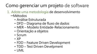 Como gerenciar um projeto de software
1. Adote uma metodologia de desenvolvimento
─Métodos
• Análise Estruturada
• DFD – Diagrama de fluxo de dados
• MER – Modelo Entidade-Relacionamento
• Orientação a objetos
• Scrum
• XP
• FDD – Feature Driven Development
• TDD – Test Driven Develpment
• UML
 