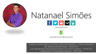 Natanael Simões
natanaelsimoes
natanael.simoes@ifro.edu.br
Professor de Informática no Instituto Federal de Rondônia – Campus Ariquemes
Bel. Sistemas de Informação – IESUR 2012
Esp. Planejamento Educacional e Docência no Ensino Superior – IESUR 2013
Mestrando em Computação Aplicada – UEFS 2016
 