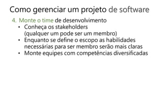 Como gerenciar um projeto de software
4. Monte o time de desenvolvimento
• Conheça os stakeholders
(qualquer um pode ser um membro)
• Enquanto se define o escopo as habilidades
necessárias para ser membro serão mais claras
• Monte equipes com competências diversificadas
 