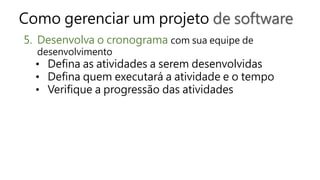 Como gerenciar um projeto de software
5. Desenvolva o cronograma com sua equipe de
desenvolvimento
• Defina as atividades a serem desenvolvidas
• Defina quem executará a atividade e o tempo
• Verifique a progressão das atividades
 
