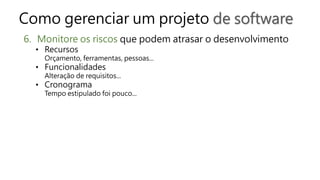 Como gerenciar um projeto de software
6. Monitore os riscos que podem atrasar o desenvolvimento
• Recursos
Orçamento, ferramentas, pessoas...
• Funcionalidades
Alteração de requisitos...
• Cronograma
Tempo estipulado foi pouco...
 