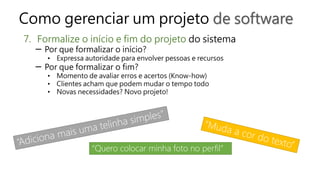 Como gerenciar um projeto de software
7. Formalize o início e fim do projeto do sistema
─ Por que formalizar o início?
• Expressa autoridade para envolver pessoas e recursos
─ Por que formalizar o fim?
• Momento de avaliar erros e acertos (Know-how)
• Clientes acham que podem mudar o tempo todo
• Novas necessidades? Novo projeto!
“Quero colocar minha foto no perfil”
 
