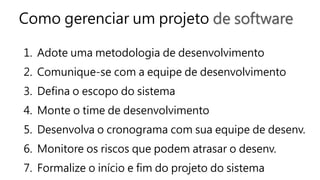 Como gerenciar um projeto de software
1. Adote uma metodologia de desenvolvimento
2. Comunique-se com a equipe de desenvolvimento
3. Defina o escopo do sistema
4. Monte o time de desenvolvimento
5. Desenvolva o cronograma com sua equipe de desenv.
6. Monitore os riscos que podem atrasar o desenv.
7. Formalize o início e fim do projeto do sistema
 