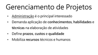 Gerenciamento de Projetos
• Administração é o principal interessado
• Demanda aplicação de conhecimentos, habilidades e
técnicas na elaboração de atividades
• Define prazos, custos e qualidade
• Mobiliza recursos técnicos e humanos
 