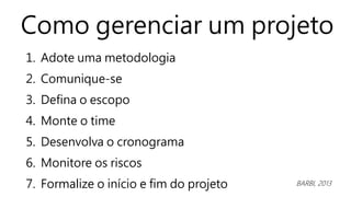 Como gerenciar um projeto
1. Adote uma metodologia
2. Comunique-se
3. Defina o escopo
4. Monte o time
5. Desenvolva o cronograma
6. Monitore os riscos
7. Formalize o início e fim do projeto BARBI, 2013
 