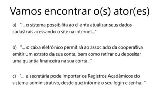 Vamos encontrar o(s) ator(es)
a) “… o sistema possibilita ao cliente atualizar seus dados
cadastrais acessando o site na internet…”
b) “… o caixa eletrônico permitirá ao associado da cooperativa
emitir um extrato da sua conta, bem como retirar ou depositar
uma quantia financeira na sua conta…”
c) “… a secretária pode importar os Registros Acadêmicos do
sistema administrativo, desde que informe o seu login e senha…”
 