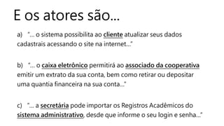 E os atores são...
a) “… o sistema possibilita ao cliente atualizar seus dados
cadastrais acessando o site na internet…”
b) “… o caixa eletrônico permitirá ao associado da cooperativa
emitir um extrato da sua conta, bem como retirar ou depositar
uma quantia financeira na sua conta…”
c) “… a secretária pode importar os Registros Acadêmicos do
sistema administrativo, desde que informe o seu login e senha…”
 