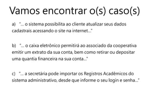 Vamos encontrar o(s) caso(s)
a) “… o sistema possibilita ao cliente atualizar seus dados
cadastrais acessando o site na internet…”
b) “… o caixa eletrônico permitirá ao associado da cooperativa
emitir um extrato da sua conta, bem como retirar ou depositar
uma quantia financeira na sua conta…”
c) “… a secretária pode importar os Registros Acadêmicos do
sistema administrativo, desde que informe o seu login e senha…”
 