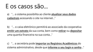 E os casos são...
a) “… o sistema possibilita ao cliente atualizar seus dados
cadastrais acessando o site na internet…”
b) “… o caixa eletrônico permitirá ao associado da cooperativa
emitir um extrato da sua conta, bem como retirar ou depositar
uma quantia financeira na sua conta…”
c) “… a secretária pode importar os Registros Acadêmicos do
sistema administrativo, desde que informe o seu login e senha…”
 