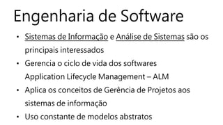 Engenharia de Software
• Sistemas de Informação e Análise de Sistemas são os
principais interessados
• Gerencia o ciclo de vida dos softwares
Application Lifecycle Management – ALM
• Aplica os conceitos de Gerência de Projetos aos
sistemas de informação
• Uso constante de modelos abstratos
 