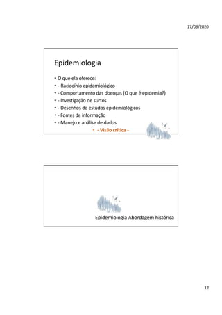 17/08/2020
Epidemiologia
• O que ela oferece:
• - Raciocínio epidemiológico
• - Comportamento das doenças (O que é epidemia?)
• - Investigação de surtos
• - Desenhos de estudos epidemiológicos
• - Fontes de informação
• - Manejo e análise de dados
• - Visão crítica -
Epidemiologia Abordagem histórica
12
 