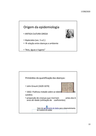 17/08/2020
Origem da epidemiologia
• ANTIGA CULTURA GREGA
• Hipócrates (sec. 5 a.C.)
•  relação entre doenças e ambiente
• “Ares, águas e lugares”
Primórdios da quantificação das doenças:
• John Graunt (1620-1674)
• 1662: Publicou tratado sobre as tabelas mortuárias de
Londres
• proporção de crianças que morriam antes dos 6
anos de idade (utilização de coeficientes)
Valor de agrupamento de dados para odesenvolvimento
de modelos de análise
13
 