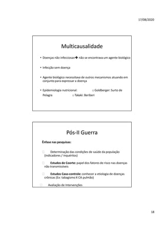 18
17/08/2020
Multicausalidade
• Doenças não infecciosas não se encontrava um agente biológico
• Infecção sem doença
• Agente biológico necessitava de outros mecanismos atuando em
conjunto para expressar a doença
• Epidemiologia nutricional: oGoldberger: Surto de
Pelagra oTakaki: Beriberi
Pós-II Guerra
Ênfase nas pesquisas:
🞂 Determinação das condições de saúde da população
(indicadores / inquéritos)
🞂 Estudos de Coorte: papel dos fatores de risco nas doenças
não transmissíveis
🞂 Estudos Caso-controle: conhecer a etiologia de doenças
crônicas (Ex: tabagismo X CA pulmão)
🞂 Avaliação de Intervenções
 