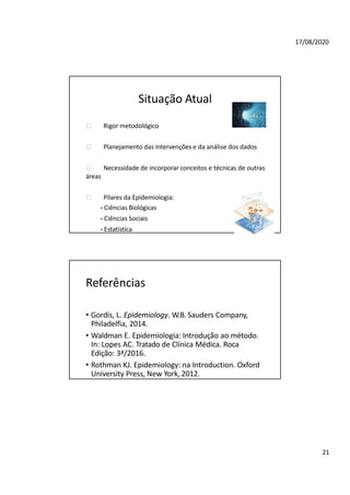 17/08/2020
Situação Atual
🞂 Rigor metodológico
🞂 Planejamento das intervenções e da análise dos dados
🞂 Necessidade de incorporar conceitos e técnicas de outras
áreas
🞂 Pilares da Epidemiologia:
- Ciências Biológicas
- Ciências Sociais
- Estatística
Referências
• Gordis, L. Epidemiology. W.B. Sauders Company,
Philadelfia, 2014.
• Waldman E. Epidemiologia: Introdução ao método.
In: Lopes AC. Tratado de Clínica Médica. Roca
Edição: 3ª/2016.
• Rothman KJ. Epidemiology: na Introduction. Oxford
University Press, New York, 2012.
21
 