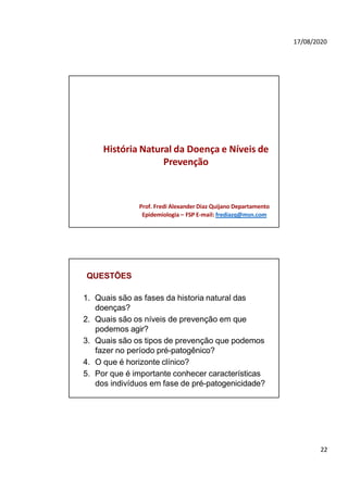 22
17/08/2020
História Natural da Doença e Níveis de
Prevenção
Prof. Fredi Alexander Diaz Quijano Departamento
Epidemiologia – FSP E-mail: frediazq@msn.com
QUESTÕES
1. Quais são as fases da historia natural das
doenças?
2. Quais são os níveis de prevenção em que
podemos agir?
3. Quais são os tipos de prevenção que podemos
fazer no período pré-patogênico?
4. O que é horizonte clínico?
5. Por que é importante conhecer características
dos indivíduos em fase de pré-patogenicidade?
 