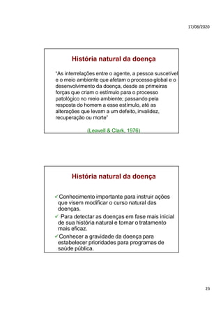 23
17/08/2020
História natural da doença
“As interrelações entre o agente, a pessoa suscetível
e o meio ambiente que afetam o processo global e o
desenvolvimento da doença, desde as primeiras
forças que criam o estímulo para o processo
patológico no meio ambiente; passando pela
resposta do homem a esse estímulo, até as
alterações que levam a um defeito, invalidez,
recuperação ou morte”
(Leavell & Clark, 1976)
História natural da doença
Conhecimento importante para instruir ações
que visem modificar o curso natural das
doenças.
 Para detectar as doenças em fase mais inicial
de sua história natural e tornar o tratamento
mais eficaz.
Conhecer a gravidade da doença para
estabelecer prioridades para programas de
saúde pública.
 