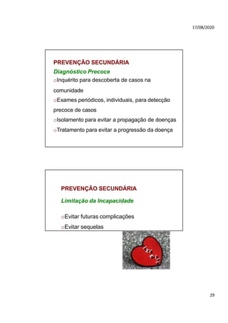 17/08/2020
PREVENÇÃO SECUNDÁRIA
Diagnóstico Precoce
oInquérito para descoberta de casos na
comunidade
oExames periódicos, individuais, para detecção
precoce de casos
oIsolamento para evitar a propagação de doenças
oTratamento para evitar a progressão da doença
PREVENÇÃO SECUNDÁRIA
Limitação da Incapacidade
oEvitar futuras complicações
oEvitar sequelas
29
 