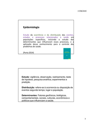 17/08/2020
Epidemiologia
Estudo da ocorrência e da distribuição dos eventos,
estados e processos relacionados à saúde em
populações específicas, incluindo o estudo dos
determinantes que influenciam esses processos, e a
aplicação desse conhecimento para o controle dos
problemas de saúde.
(Porta 2014)
Estudo: vigilância, observação, rastreamento, teste
de hipotese, pesquisa analítica, experimentos e
predição.
Distribuição: refere-se à ocorrencia ou disposição de
eventos segundo tempo, lugar e população.
Determinantes: Fatores geofísicos, biológicos,
comportamentais, sociais, culturais, econômicos e
politicos que influenciam a saúde.
3
 