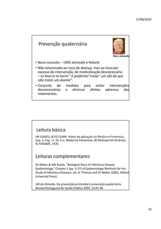 17/08/2020
Prevenção quaternária
Marc Jamoulle
• Novo conceito – 1995 Jamoulle e Roland
• Não relacionada ao risco de doença, mas ao risco por
excesso de intervenção, de medicalização desnecessária
– to heal or to harm “ é preferível ‘tratar’ um são do que
não tratar um doente”.
• Conjunto de medidas para evitar intervenções
desnecessárias e diminuir efeitos adversos dos
tratamentos.
32
Leitura básica
HR LEAVELL & EG CLARK. Níveis de aplicação da Medicina Preventiva.
Cap. 2, Pag. 11-36. Em: Medicina Preventiva. SP, McGraw-Hill do Brasil,
RJ FENAME, 1976.
Leituras complementares
DJ Weber & WA Rutala. "Biological Basis of Infectious Disease
Epidemiology," Chapter 1 (pp. 3-27) of Epidemiologic Methods for the
Study of Infectious Diseases, ed. JC Thomas and DJ Weber (2001, Oxford
University Press).
LM de Almeida. Da prevenção primordial à prevenção quaternária.
Revista Portuguesa de Saúde Pública 2005; 23:91-96
 