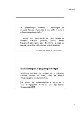 5
17/08/2020
“A epidemiologia identifica a distribuição de
doenças, fatores subjacentes à sua fonte e causa e
métodos para seu controle...”
... requer uma compreensão de como fatores de
diferente natureza (políticos, sociais, físicos,
biológicos) convergem para determinar o risco de
doença, tornando a epidemiologia uma ciência única
NATURE COMMUNICATIONS | (2018) 9:1703 |DOI: 10.1038/s41467-018-04243-3
Resultados tangíveis da pesquisa epidemiológica.
Resultados aplicados em intervenções e programas
salvaram milhões de vidas, tanto de doenças
infecciosas como não transmissíveis.
CDC atribui aos epidemiologistas a adição de 25
anos à expectativa média de vida nos Estados
Unidos desde 1947.
 
