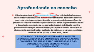 Aprofundando no conceito
● Ciência que estuda o processo saúde-doença em coletividades humanas,
analisando sua distribuição e os fatores determinantes do risco de doenças,
agravos e eventos associados à saúde, propondo medidas específicas de
prevenção, controle ou erradicação de doenças, danos ou problemas de saúde
e de proteção, promoção ou recuperação da saúde individual e coletiva,
produzindo informação e conhecimento para apoiar a tomada de decisão no
planejamento, administração e avaliação de sistemas, programas, serviços e
ações de saúde (ROUQUAYROL et al., 2018).
CONJUNTO DE RELAÇÕES E VARIÁVEIS ENVOLVEM
A SAÚDE E A DOENÇA DE UM INDIVÍDUO OU POPULAÇÃO E
CONSIDERA QUE AMBAS ESTÃO INTERLIGADAS E SÃO
CONSEQUÊNCIA DOS MESMOS FATORES
(MULTICAUSALIDADE).
 