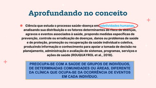 Aprofundando no conceito
● Ciência que estuda o processo saúde-doença em coletividades humanas,
analisando sua distribuição e os fatores determinantes do risco de doenças,
agravos e eventos associados à saúde, propondo medidas específicas de
prevenção, controle ou erradicação de doenças, danos ou problemas de saúde
e de proteção, promoção ou recuperação da saúde individual e coletiva,
produzindo informação e conhecimento para apoiar a tomada de decisão no
planejamento, administração e avaliação de sistemas, programas, serviços e
ações de saúde (ROUQUAYROL et al., 2018).
PREOCUPA-SE COM A SAÚDE DE GRUPOS DE INDIVÍDUOS,
DE DETERMINADAS COMUNIDADES OU ÁREAS, DIFERENTE
DA CLÍNICA QUE OCUPA-SE DA OCORRÊNCIA DE EVENTOS
EM CADA INDIVÍDUO.
 