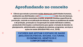 Aprofundando no conceito
● Ciência que estuda o processo saúde-doença em coletividades humanas,
analisando sua distribuição e os fatores determinantes do risco de doenças,
agravos e eventos associados à saúde, propondo medidas específicas de
prevenção, controle ou erradicação de doenças, danos ou problemas de saúde
e de proteção, promoção ou recuperação da saúde individual e coletiva,
produzindo informação e conhecimento para apoiar a tomada de decisão no
planejamento, administração e avaliação de sistemas, programas, serviços e
ações de saúde (ROUQUAYROL et al., 2018).
FATORES QUE AFETAM O ESTADO DE SAÚDE
(BIOLÓGICOS,FÍSICOS, SOCIAIS, CULTURAIS,
ECONÔMICOS, GENÉTICOS E
COMPORTAMENTAIS).
 