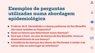 Exemplos de perguntas
utilizadas numa abordagem
epidemiológica
● O câncer de D. Hermelinda e a doença pulmonar de Seu Benedito
são casos isolados ou frequentes?
● Quais os fatores que determinam essas doenças?
● Será que o fumo, no caso da doença de Seu Benedito, levou ao
desenvolvimento de sua doença?
● A incidência de doenças dos idosos da Vila Emater é similar à de
outras vilas ou outro lugar de referência?
 