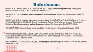 Referências
•BONITA, R.; BEAGLEHOLE, R.; KJELLSTRÖM, T. (org). Epidemiologia Básica. Tradução e
revisão Juraci A. Cesar. 2. ed. São Paulo: Santos, 2010.
•GOMES, E.C.S. Conceitos e ferramentas da epidemiologia. Recife: Ed. Universitária da UFPE,
2015.
•MONTILLA, D.E.R. Noções básicas de epidemiologia. In: BORGES, A.P.A.; COIMBRA, M.C. (org.).
FUNDAÇÃO OSWALDO CRUZ. Escola Nacional de Saúde Pública Sérgio Arouca. Educação à
Distância. Envelhecimento e saúde da pessoa idosa. Rio de Janeiro: EAD/ESPN, 2008.
•PEREIRA, M.G. Epidemiologia: teoria e prática. Rio de Janeiro : Guanabara Koogan, 2018.
•UNIVERSIDADE FEDERAL DE SANTA CATARINA. Centro de Ciências da Saúde. Curso de
Especialização Multiprofissional na Atenção Básica. Epidemiologia. Florianópolis : Universidade
Federal de Santa Catarina, 2013.
•ROQUAYROL, M.Z.; GURGEL, M (org.). Rouquayrol: epidemiologia & saúde. 8. ed. Rio de Janeiro:
Medbook, 2018.
 